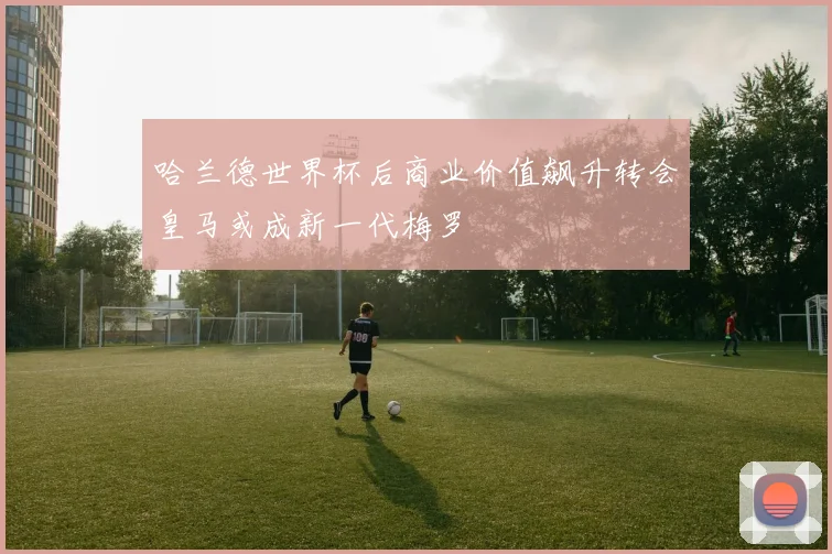 哈兰德世界杯后商业价值飙升转会皇马或成新一代梅罗