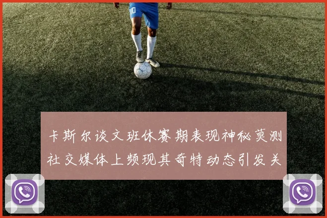 卡斯尔谈文班休赛期表现神秘莫测社交媒体上频现其奇特动态引发关注