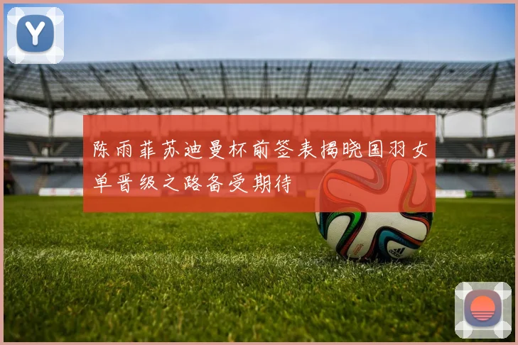 陈雨菲苏迪曼杯前签表揭晓国羽女单晋级之路备受期待